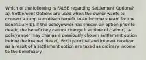 Which of the following is FALSE regarding Settlement Options? a). Settlement Options are used when the owner wants to convert a lump sum death benefit to an income stream for the beneficiary b). If the policyowner has chosen an option prior to death, the beneficiary cannot change it at time of claim c). A policyowner may change a previously chosen settlement option before the insured dies d). Both principal and interest received as a result of a settlement option are taxed as ordinary income to the beneficiary