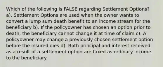 Which of the following is FALSE regarding Settlement Options? a). Settlement Options are used when the owner wants to convert a lump sum death benefit to an income stream for the beneficiary b). If the policyowner has chosen an option prior to death, the beneficiary cannot change it at time of claim c). A policyowner may change a previously chosen settlement option before the insured dies d). Both principal and interest received as a result of a settlement option are taxed as ordinary income to the beneficiary