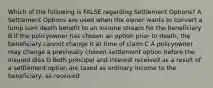 Which of the following is FALSE regarding Settlement Options? A Settlement Options are used when the owner wants to convert a lump sum death benefit to an income stream for the beneficiary B If the policyowner has chosen an option prior to death, the beneficiary cannot change it at time of claim C A policyowner may change a previously chosen settlement option before the insured dies D Both principal and interest received as a result of a settlement option are taxed as ordinary income to the beneficiary, as received