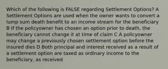 Which of the following is FALSE regarding Settlement Options? A Settlement Options are used when the owner wants to convert a lump sum death benefit to an income stream for the beneficiary B If the policyowner has chosen an option prior to death, the beneficiary cannot change it at time of claim C A policyowner may change a previously chosen settlement option before the insured dies D Both principal and interest received as a result of a settlement option are taxed as ordinary income to the beneficiary, as received