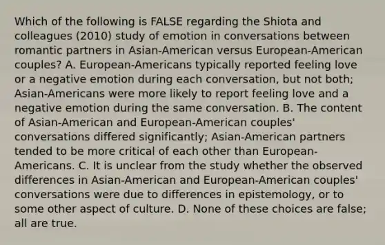 Which of the following is FALSE regarding the Shiota and colleagues (2010) study of emotion in conversations between romantic partners in Asian-American versus European-American couples? A. European-Americans typically reported feeling love or a negative emotion during each conversation, but not both; Asian-Americans were more likely to report feeling love and a negative emotion during the same conversation. B. The content of Asian-American and European-American couples' conversations differed significantly; Asian-American partners tended to be more critical of each other than European-Americans. C. It is unclear from the study whether the observed differences in Asian-American and European-American couples' conversations were due to differences in epistemology, or to some other aspect of culture. D. None of these choices are false; all are true.