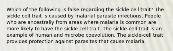 Which of the following is false regarding the sickle cell trait? The sickle cell trait is caused by malarial parasite infections. People who are ancestrally from areas where malaria is common are more likely to have the sickle cell trait. The sickle-cell trait is an example of human and microbe coevolution. The sickle-cell trait provides protection against parasites that cause malaria.