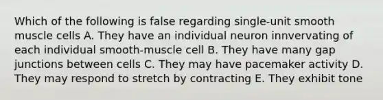 Which of the following is false regarding single-unit smooth muscle cells A. They have an individual neuron innvervating of each individual smooth-muscle cell B. They have many gap junctions between cells C. They may have pacemaker activity D. They may respond to stretch by contracting E. They exhibit tone