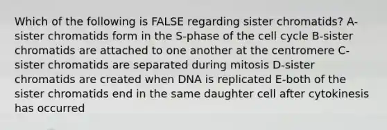 Which of the following is FALSE regarding sister chromatids? A-sister chromatids form in the S-phase of the cell cycle B-sister chromatids are attached to one another at the centromere C-sister chromatids are separated during mitosis D-sister chromatids are created when DNA is replicated E-both of the sister chromatids end in the same daughter cell after cytokinesis has occurred