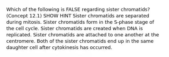 Which of the following is FALSE regarding sister chromatids? (Concept 12.1) SHOW HINT Sister chromatids are separated during mitosis. Sister chromatids form in the S-phase stage of the cell cycle. Sister chromatids are created when DNA is replicated. Sister chromatids are attached to one another at the centromere. Both of the sister chromatids end up in the same daughter cell after cytokinesis has occurred.