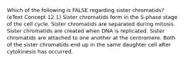 Which of the following is FALSE regarding sister chromatids? (eText Concept 12.1) Sister chromatids form in the S-phase stage of the cell cycle. Sister chromatids are separated during mitosis. Sister chromatids are created when DNA is replicated. Sister chromatids are attached to one another at the centromere. Both of the sister chromatids end up in the same daughter cell after cytokinesis has occurred.