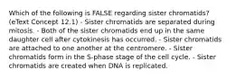 Which of the following is FALSE regarding sister chromatids? (eText Concept 12.1) - Sister chromatids are separated during mitosis. - Both of the sister chromatids end up in the same daughter cell after cytokinesis has occurred. - Sister chromatids are attached to one another at the centromere. - Sister chromatids form in the S-phase stage of the cell cycle. - Sister chromatids are created when DNA is replicated.