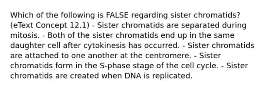 Which of the following is FALSE regarding sister chromatids? (eText Concept 12.1) - Sister chromatids are separated during mitosis. - Both of the sister chromatids end up in the same daughter cell after cytokinesis has occurred. - Sister chromatids are attached to one another at the centromere. - Sister chromatids form in the S-phase stage of the cell cycle. - Sister chromatids are created when DNA is replicated.