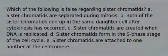 Which of the following is false regarding sister chromatids? a. Sister chromatids are separated during mitosis. b. Both of the sister chromatids end up in the same daughter cell after cytokinesis has occurred. c. Sister chromatids are created when DNA is replicated. d. Sister chromatids form in the S-phase stage of the cell cycle. e. Sister chromatids are attached to one another at the centromere.