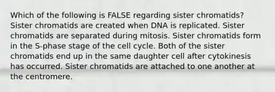 Which of the following is FALSE regarding sister chromatids? Sister chromatids are created when DNA is replicated. Sister chromatids are separated during mitosis. Sister chromatids form in the S-phase stage of the cell cycle. Both of the sister chromatids end up in the same daughter cell after cytokinesis has occurred. Sister chromatids are attached to one another at the centromere.