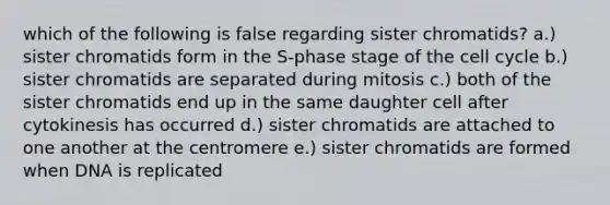 which of the following is false regarding sister chromatids? a.) sister chromatids form in the S-phase stage of the cell cycle b.) sister chromatids are separated during mitosis c.) both of the sister chromatids end up in the same daughter cell after cytokinesis has occurred d.) sister chromatids are attached to one another at the centromere e.) sister chromatids are formed when DNA is replicated