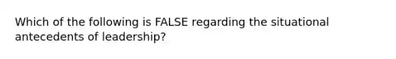 Which of the following is FALSE regarding the situational antecedents of leadership?