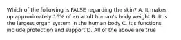 Which of the following is FALSE regarding the skin? A. It makes up approximately 16% of an adult human's body weight B. It is the largest organ system in the human body C. It's functions include protection and support D. All of the above are true