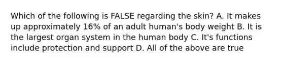 Which of the following is FALSE regarding the skin? A. It makes up approximately 16% of an adult human's body weight B. It is the largest organ system in the human body C. It's functions include protection and support D. All of the above are true