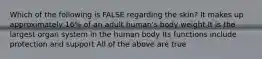 Which of the following is FALSE regarding the skin? It makes up approximately 16% of an adult human's body weight It is the largest organ system in the human body Its functions include protection and support All of the above are true