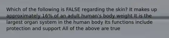 Which of the following is FALSE regarding the skin? It makes up approximately 16% of an adult human's body weight It is the largest organ system in the human body Its functions include protection and support All of the above are true