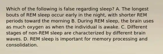 Which of the following is false regarding sleep? A. The longest bouts of REM sleep occur early in the night, with shorter REM periods toward the morning B. During REM sleep, <a href='https://www.questionai.com/knowledge/kLMtJeqKp6-the-brain' class='anchor-knowledge'>the brain</a> uses as much oxygen as when the individual is awake. C. Different stages of non-REM sleep are characterized by different brain waves. D. REM sleep is important for memory processing and consolidation.