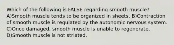 Which of the following is FALSE regarding smooth muscle? A)Smooth muscle tends to be organized in sheets. B)Contraction of smooth muscle is regulated by the autonomic nervous system. C)Once damaged, smooth muscle is unable to regenerate. D)Smooth muscle is not striated.