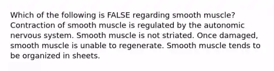 Which of the following is FALSE regarding smooth muscle? Contraction of smooth muscle is regulated by the autonomic nervous system. Smooth muscle is not striated. Once damaged, smooth muscle is unable to regenerate. Smooth muscle tends to be organized in sheets.