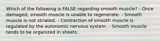 Which of the following is FALSE regarding smooth muscle? - Once damaged, smooth muscle is unable to regenerate. - Smooth muscle is not striated. - Contraction of smooth muscle is regulated by the autonomic nervous system. - Smooth muscle tends to be organized in sheets.