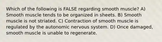 Which of the following is FALSE regarding smooth muscle? A) Smooth muscle tends to be organized in sheets. B) Smooth muscle is not striated. C) Contraction of smooth muscle is regulated by the autonomic nervous system. D) Once damaged, smooth muscle is unable to regenerate.