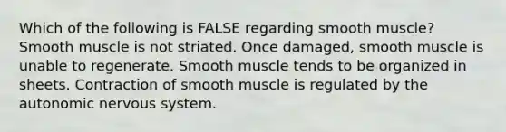 Which of the following is FALSE regarding smooth muscle? Smooth muscle is not striated. Once damaged, smooth muscle is unable to regenerate. Smooth muscle tends to be organized in sheets. Contraction of smooth muscle is regulated by <a href='https://www.questionai.com/knowledge/kMqcwgxBsH-the-autonomic-nervous-system' class='anchor-knowledge'>the autonomic nervous system</a>.