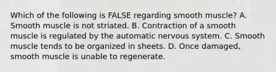 Which of the following is FALSE regarding smooth muscle? A. Smooth muscle is not striated. B. Contraction of a smooth muscle is regulated by the automatic nervous system. C. Smooth muscle tends to be organized in sheets. D. Once damaged, smooth muscle is unable to regenerate.