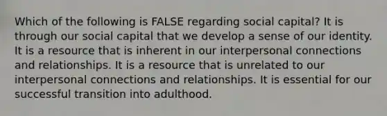 Which of the following is FALSE regarding social capital? It is through our social capital that we develop a sense of our identity. It is a resource that is inherent in our interpersonal connections and relationships. It is a resource that is unrelated to our interpersonal connections and relationships. It is essential for our successful transition into adulthood.