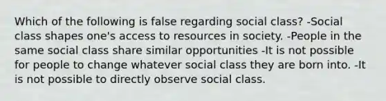 Which of the following is false regarding social class? -Social class shapes one's access to resources in society. -People in the same social class share similar opportunities -It is not possible for people to change whatever social class they are born into. -It is not possible to directly observe social class.