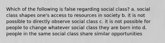 Which of the following is false regarding social class? a. social class shapes one's access to resources in society b. it is not possible to directly observe social class c. it is not possible for people to change whatever social class they are born into d. people in the same social class share similar opportunities