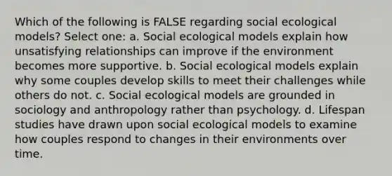 Which of the following is FALSE regarding social ecological models? Select one: a. Social ecological models explain how unsatisfying relationships can improve if the environment becomes more supportive. b. Social ecological models explain why some couples develop skills to meet their challenges while others do not. c. Social ecological models are grounded in sociology and anthropology rather than psychology. d. Lifespan studies have drawn upon social ecological models to examine how couples respond to changes in their environments over time.