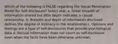 Which of the following is FALSE regarding the Social Penetration Model for Self-disclosure? Select one: a. Great breadth of information shared but little depth indicates a casual relationship. b. Breadth and depth of information disclosed defines the degree of intimacy in the relationship c. Opinions and feelings are a type of self-disclosures that provide psychological data d. Factual information does not count as self-disclosure even when the facts have been otherwise unknown.