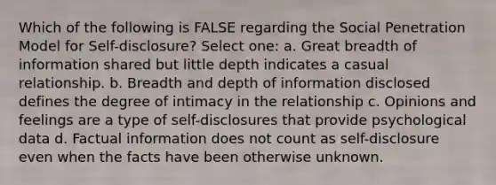 Which of the following is FALSE regarding the Social Penetration Model for Self-disclosure? Select one: a. Great breadth of information shared but little depth indicates a casual relationship. b. Breadth and depth of information disclosed defines the degree of intimacy in the relationship c. Opinions and feelings are a type of self-disclosures that provide psychological data d. Factual information does not count as self-disclosure even when the facts have been otherwise unknown.