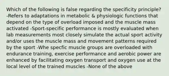 Which of the following is false regarding the specificity principle? -Refers to adaptations in metabolic & physiologic functions that depend on the type of overload imposed and the muscle mass activated -Sport-specific performance is mostly evaluated when lab measurements most closely simulate the actual sport activity and/or uses the muscle mass and movement patterns required by the sport -Whe specfic muscle groups are overloaded with endurance training, exercise performance and aerobic power are enhanced by facilitating oxygen transport and oxygen use at the local level of the trained muscles -None of the above