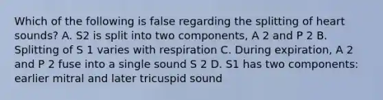 Which of the following is false regarding the splitting of heart sounds? A. S2 is split into two components, A 2 and P 2 B. Splitting of S 1 varies with respiration C. During expiration, A 2 and P 2 fuse into a single sound S 2 D. S1 has two components: earlier mitral and later tricuspid sound