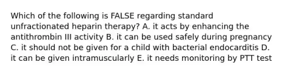 Which of the following is FALSE regarding standard unfractionated heparin therapy? A. it acts by enhancing the antithrombin III activity B. it can be used safely during pregnancy C. it should not be given for a child with bacterial endocarditis D. it can be given intramuscularly E. it needs monitoring by PTT test