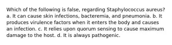 Which of the following is false, regarding Staphylococcus aureus? a. It can cause skin infections, bacteremia, and pneumonia. b. It produces virulence factors when it enters the body and causes an infection. c. It relies upon quorum sensing to cause maximum damage to the host. d. It is always pathogenic.