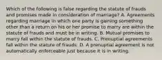 Which of the following is false regarding the statute of frauds and promises made in consideration of marriage? A. Agreements regarding marriage in which one party is gaining something other than a return on his or her promise to marry are within the statute of frauds and must be in writing. B. Mutual promises to marry fall within the statute of frauds. C. Prenuptial agreements fall within the statute of frauds. D. A prenuptial agreement is not automatically enforceable just because it is in writing.