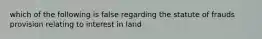 which of the following is false regarding the statute of frauds provision relating to interest in land