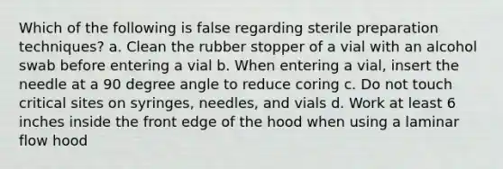 Which of the following is false regarding sterile preparation techniques? a. Clean the rubber stopper of a vial with an alcohol swab before entering a vial b. When entering a vial, insert the needle at a 90 degree angle to reduce coring c. Do not touch critical sites on syringes, needles, and vials d. Work at least 6 inches inside the front edge of the hood when using a laminar flow hood