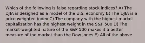 Which of the following is false regarding stock indices? A) The DJIA is designed as a model of the U.S. economy B) The DJIA is a price weighted index C) The company with the highest market capitalization has the highest weight in the S&P 500 D) The market-weighted nature of the S&P 500 makes it a better measure of the market than the Dow Jones E) All of the above