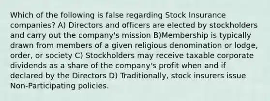 Which of the following is false regarding Stock Insurance companies? A) Directors and officers are elected by stockholders and carry out the company's mission B)Membership is typically drawn from members of a given religious denomination or lodge, order, or society C) Stockholders may receive taxable corporate dividends as a share of the company's profit when and if declared by the Directors D) Traditionally, stock insurers issue Non-Participating policies.