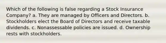 Which of the following is false regarding a Stock Insurance Company? a. They are managed by Officers and Directors. b. Stockholders elect the Board of Directors and receive taxable dividends. c. Nonassessable policies are issued. d. Ownership rests with stockholders.