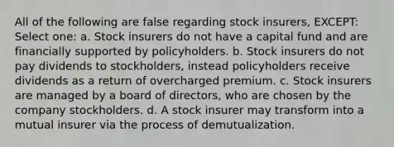 All of the following are false regarding stock insurers, EXCEPT: Select one: a. Stock insurers do not have a capital fund and are financially supported by policyholders. b. Stock insurers do not pay dividends to stockholders, instead policyholders receive dividends as a return of overcharged premium. c. Stock insurers are managed by a board of directors, who are chosen by the company stockholders. d. A stock insurer may transform into a mutual insurer via the process of demutualization.