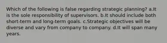 Which of the following is false regarding strategic planning? a.It is the sole responsibility of supervisors. b.It should include both short-term and long-term goals. c.Strategic objectives will be diverse and vary from company to company. d.It will span many years.