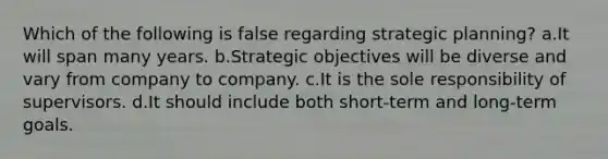 Which of the following is false regarding strategic planning? a.It will span many years. b.Strategic objectives will be diverse and vary from company to company. c.It is the sole responsibility of supervisors. d.It should include both short-term and long-term goals.