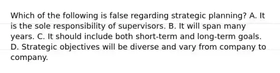 Which of the following is false regarding strategic planning? A. It is the sole responsibility of supervisors. B. It will span many years. C. It should include both short-term and long-term goals. D. Strategic objectives will be diverse and vary from company to company.