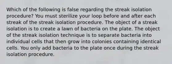 Which of the following is false regarding the streak isolation procedure? You must sterilize your loop before and after each streak of the streak isolation procedure. The object of a streak isolation is to create a lawn of bacteria on the plate. The object of the streak isolation technique is to separate bacteria into individual cells that then grow into colonies containing identical cells. You only add bacteria to the plate once during the streak isolation procedure.