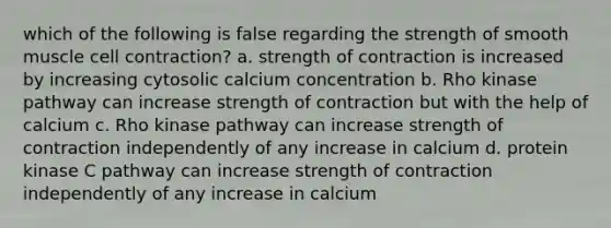 which of the following is false regarding the strength of smooth muscle cell contraction? a. strength of contraction is increased by increasing cytosolic calcium concentration b. Rho kinase pathway can increase strength of contraction but with the help of calcium c. Rho kinase pathway can increase strength of contraction independently of any increase in calcium d. protein kinase C pathway can increase strength of contraction independently of any increase in calcium