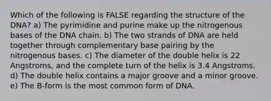 Which of the following is FALSE regarding the structure of the DNA? a) The pyrimidine and purine make up the nitrogenous bases of the DNA chain. b) The two strands of DNA are held together through complementary base pairing by the nitrogenous bases. c) The diameter of the double helix is 22 Angstroms, and the complete turn of the helix is 3.4 Angstroms. d) The double helix contains a major groove and a minor groove. e) The B-form is the most common form of DNA.